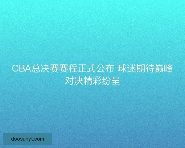 CBA总决赛赛程正式公布 球迷期待巅峰对决精彩纷呈