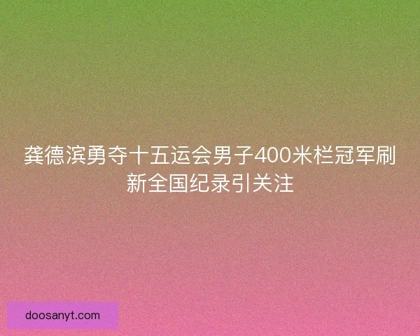 龚德滨勇夺十五运会男子400米栏冠军刷新全国纪录引关注