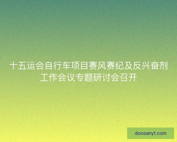 十五运会自行车项目赛风赛纪及反兴奋剂工作会议专题研讨会召开