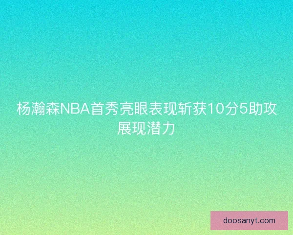 杨瀚森NBA首秀亮眼表现斩获10分5助攻展现潜力