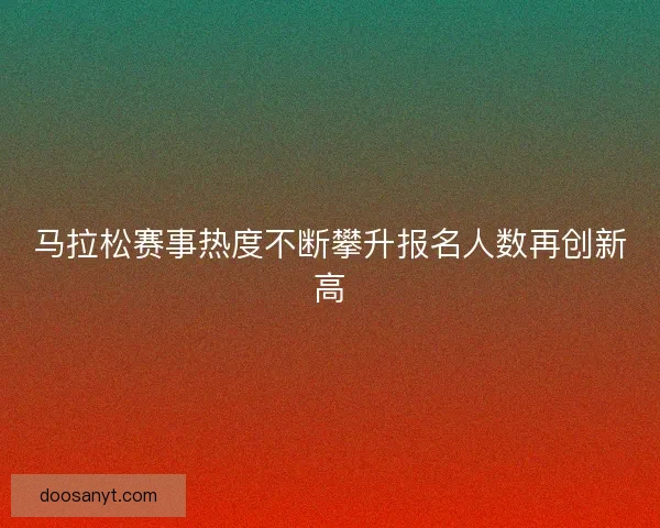 马拉松赛事热度不断攀升报名人数再创新高